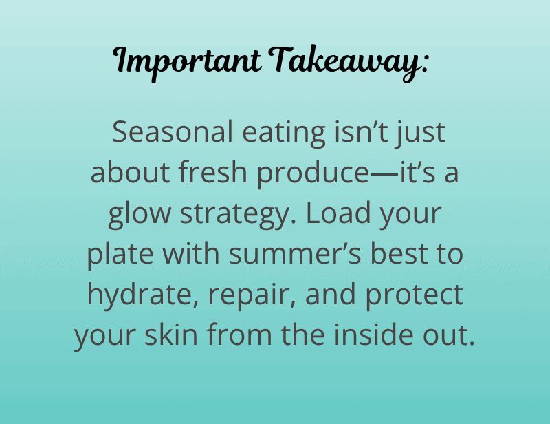 Important Takeaway:
Seasonal eating isn’t just about fresh produce—it’s a glow strategy. Load your plate with summer’s best to hydrate, repair, and protect your skin from the inside out.
